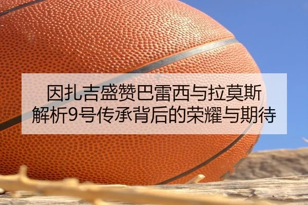 因扎吉盛赞巴雷西与拉莫斯 解析9号传承背后的荣耀与期待