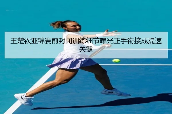 王楚钦亚锦赛前封闭训练细节曝光正手衔接成提速关键